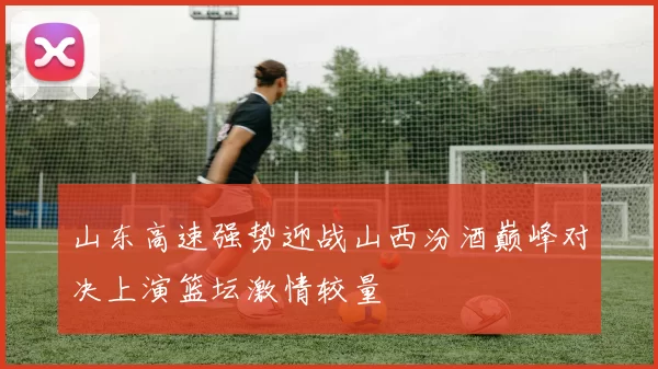 山东高速强势迎战山西汾酒巅峰对决上演篮坛激情较量