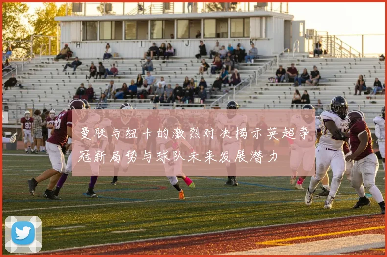 曼联与纽卡的激烈对决揭示英超争冠新局势与球队未来发展潜力