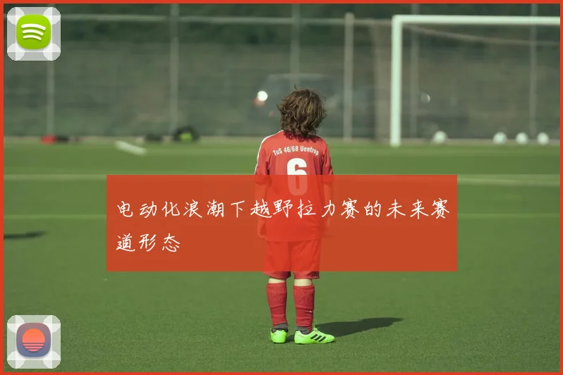 电动化浪潮下越野拉力赛的未来赛道形态