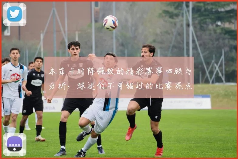 本菲卡对阵强敌的精彩赛事回顾与分析，球迷们不可错过的比赛亮点与战术解读