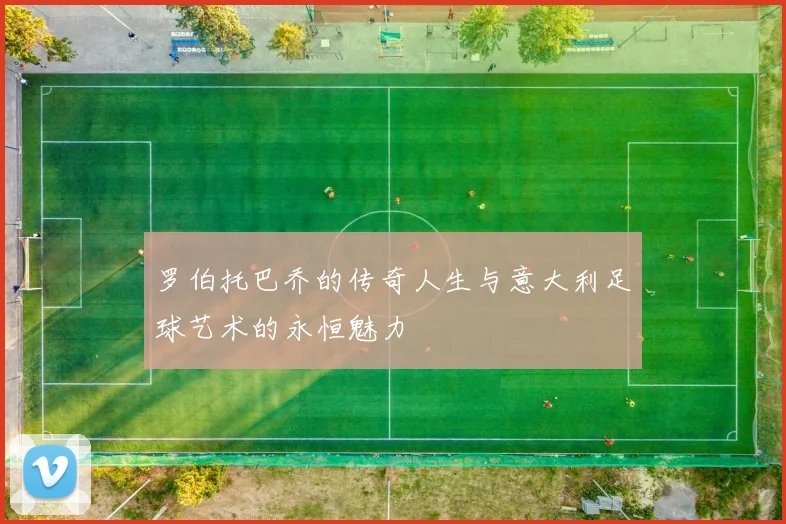 罗伯托巴乔的传奇人生与意大利足球艺术的永恒魅力