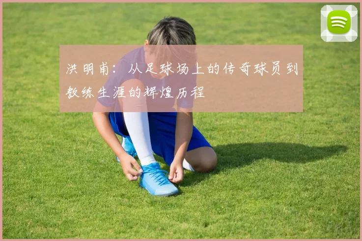 洪明甫：从足球场上的传奇球员到教练生涯的辉煌历程