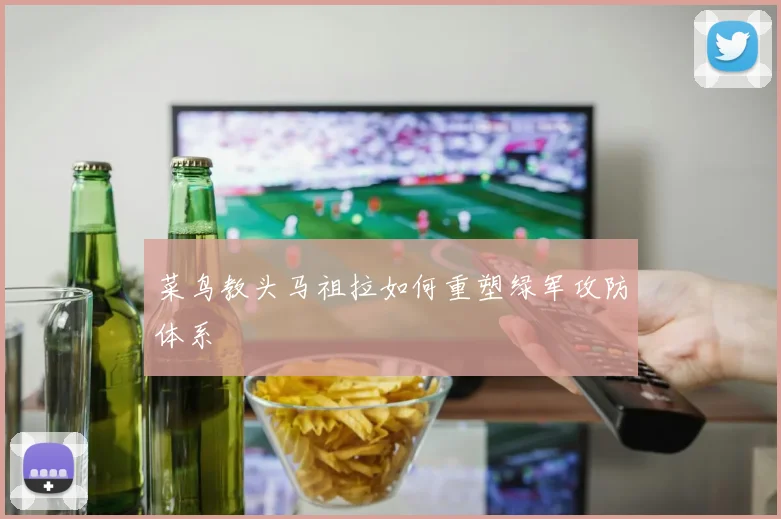 菜鸟教头马祖拉如何重塑绿军攻防体系