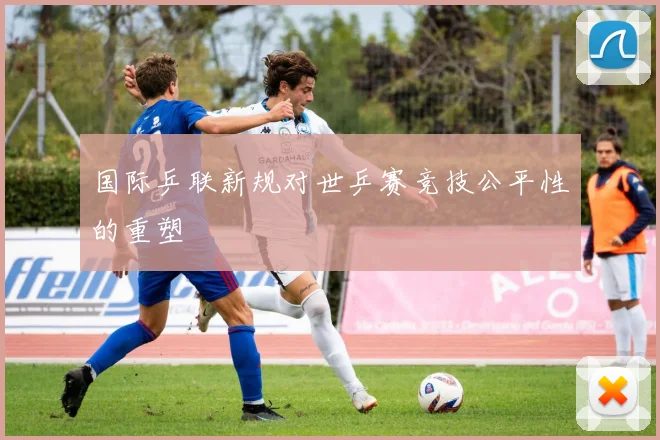 国际乒联新规对世乒赛竞技公平性的重塑