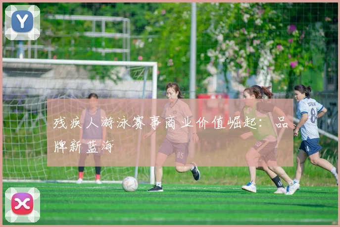 残疾人游泳赛事商业价值崛起：品牌新蓝海