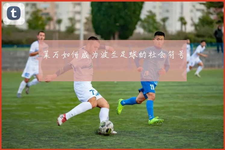 莱万如何成为波兰足球的社会符号