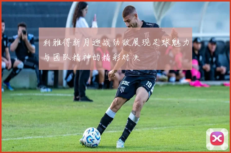 利雅得新月迎战劲敌展现足球魅力与团队精神的精彩对决