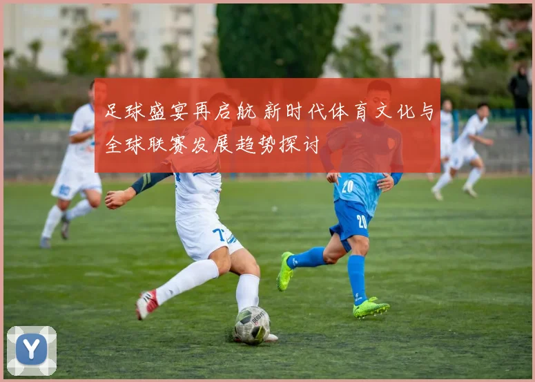 足球盛宴再启航 新时代体育文化与全球联赛发展趋势探讨