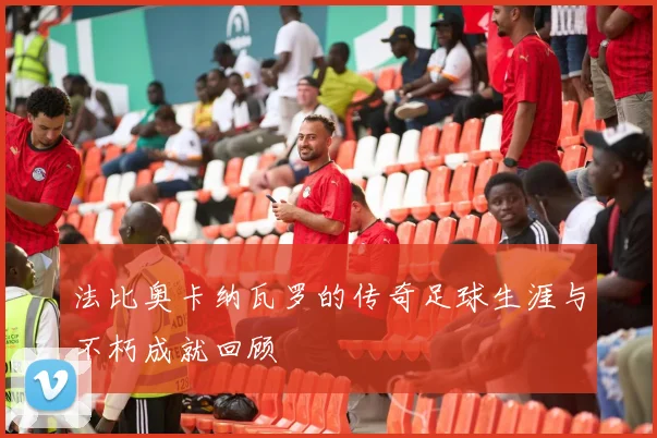 法比奥卡纳瓦罗的传奇足球生涯与不朽成就回顾