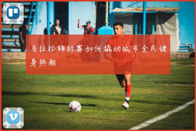 马拉松锦标赛如何撬动城市全民健身热潮