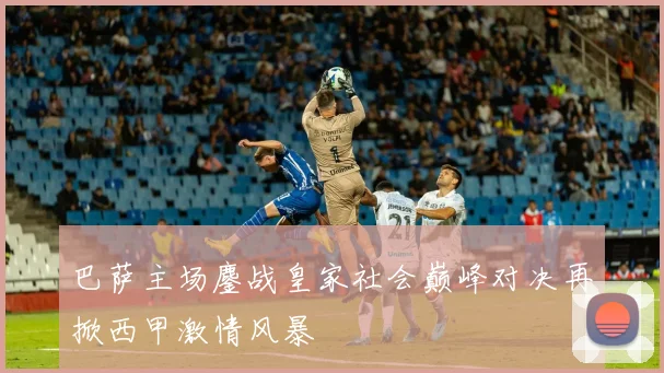 巴萨主场鏖战皇家社会巅峰对决再掀西甲激情风暴